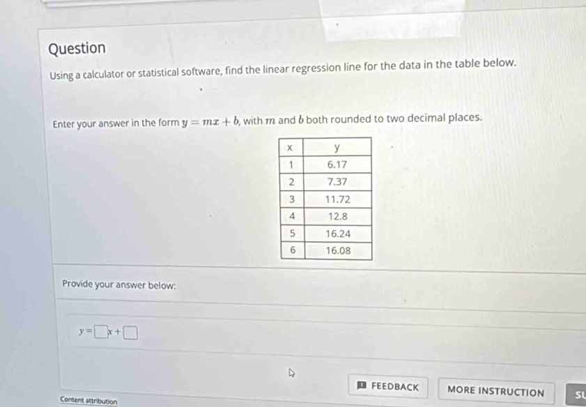 Question
Using a calculator or statistical software, find the linear regression line for the data in the table below.
Enter your answer in the form y=mx+b , with m and b both rounded to two decimal places.
Provide your answer below:
y=□ x+□
FEEDBACK MORE INSTRUCTION sl
Content attribution