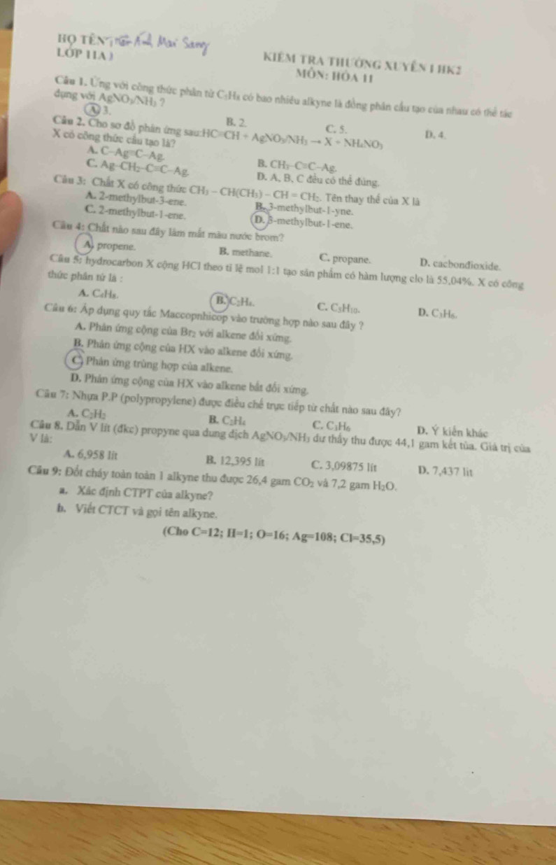 Họ têng
Kiêm tra thường xuyên 1 HK2
LOP 11A ) Môn: hòa 11
Câu 1. Ứng với công thức phần từ C:Hs có bao nhiều alkyne là đồng phân cầu tạo của nhau có thể tác
dụng với Ag NH ?
υ 3. B. 2.
Câu 2, Cho sơ đồ phân ứng sau:HC CH+AgNO_3/NH_3to X+NH_4NO_3 C. 5. D. 4.
X có công thức cầu tạo là?
A. C-Ag=C- Ag.
& CH_3-Cequiv C-Ag.
C. Ag-CH_2-Cequiv C-Ag D. A, B, C đều có thể đúng.
Câu 3: Chất X có công thức CH_3-CH(CH_3)-CH=CH_2. :. Tên thay thế ciaXI
A. 2-methylbut-3-ene. B. 3-methylbut-I-yne.
C. 2-methylbut-1-ene. D. 3-methylbut-l-ene.
Cầu 4: Chất nào sau đây làm mất màu nước brom?
A, propene. B. methane. C. propane. D. cacbondioxide.
Câu 5: hydrocarbon X cộng HCl theo tỉ lệ mol 1:1 tạo sản phẩm có hàm lượng clo là 55,04%. X có công
thức phân tứ là :
A. C₆Hz B. C₂H₄. C. CsH10. D. C₃H₆.
Câu 6: Áp dụng quy tắc Maccopnhicop vào trường hợp nào sau đây ?
A. Phản ứng cộng của Br₂ với alkene đổi xứng.
B. Phản ứng cộng của HX vào alkene đổi xứng.
Phản ứng trùng hợp của alkene.
D. Phản ứng cộng của HX vào alkene bắt đổi xứng.
Câu 7: Nhựa P.P (polypropylene) được điều chế trực tiếp từ chất nào sau đây?
B. C₂H₄
A. C_2H C. C₁H6 D. Ý kiễn khác
V là: Cầu 8, Dẫn V lit (đkc) propyne qua dung địch AgNO₃/NH₃ dư thấy thu được 44,1 gam kết tủa. Giả trị của
A. 6,958 lit B. 12,395 lit C. 3,09875 lit D. 7,437 lit
Cầu 9: Đốt cháy toàn toàn 1 alkyne thu được 26,4 gam CO_2 và 7,2 gam H_2O.
a. Xác định CTPT của alkyne?
b. Viết CTCT và gọi tên alkyne.
(Cho C=12;II=1;O=16;Ag=108;Cl=35,5)