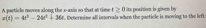 A particle moves along the x-axis so that at time t≥ 0 its position is given by
x(t)=4t^3-24t^2+36t. Determine all intervals when the particle is moving to the left.