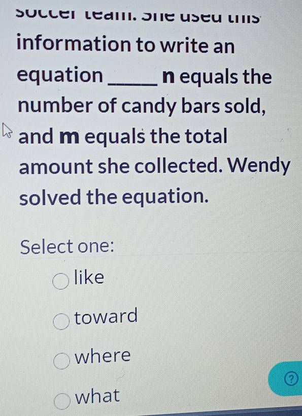 soccer leam. Sne useu ts
information to write an
equation _n equals the
number of candy bars sold,
and m equals the total
amount she collected. Wendy
solved the equation.
Select one:
like
toward
where
what