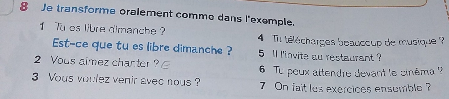 Je transforme oralement comme dans l'exemple. 
1 Tu es libre dimanche ? 
4 Tu télécharges beaucoup de musique ? 
Est-ce que tu es libre dimanche ? 5 ll l'invite au restaurant ? 
2 Vous aimez chanter ? 
6 Tu peux attendre devant le cinéma ? 
3 Vous voulez venir avec nous? 
7 On fait les exercices ensemble ?