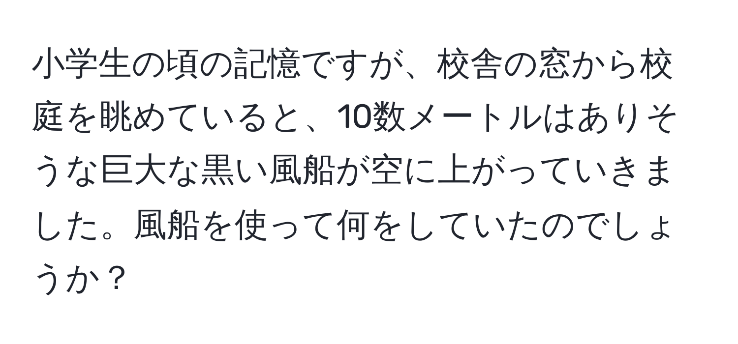 小学生の頃の記憶ですが、校舎の窓から校庭を眺めていると、10数メートルはありそうな巨大な黒い風船が空に上がっていきました。風船を使って何をしていたのでしょうか？