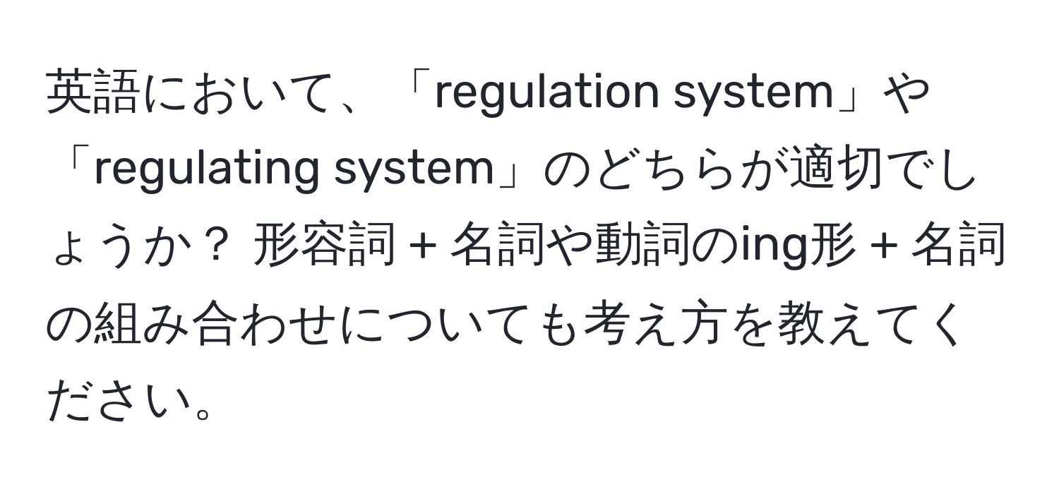 英語において、「regulation system」や「regulating system」のどちらが適切でしょうか？ 形容詞 + 名詞や動詞のing形 + 名詞の組み合わせについても考え方を教えてください。