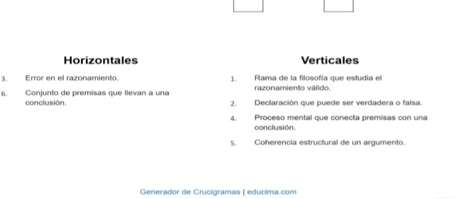 Horizontales Verticales
3. Error en el razonamiento. 1. Rama de la filosofía que estudia el
6. Conjunto de premisas que llevan a una razonamiento válido.
conclusión. 2. Declaración que puede ser verdadera o falsa.
4. Proceso mental que conecta premisas con una
conclusión.
5, Coherencia estructural de un argumento.
Generador de Crucigramas | educima.com