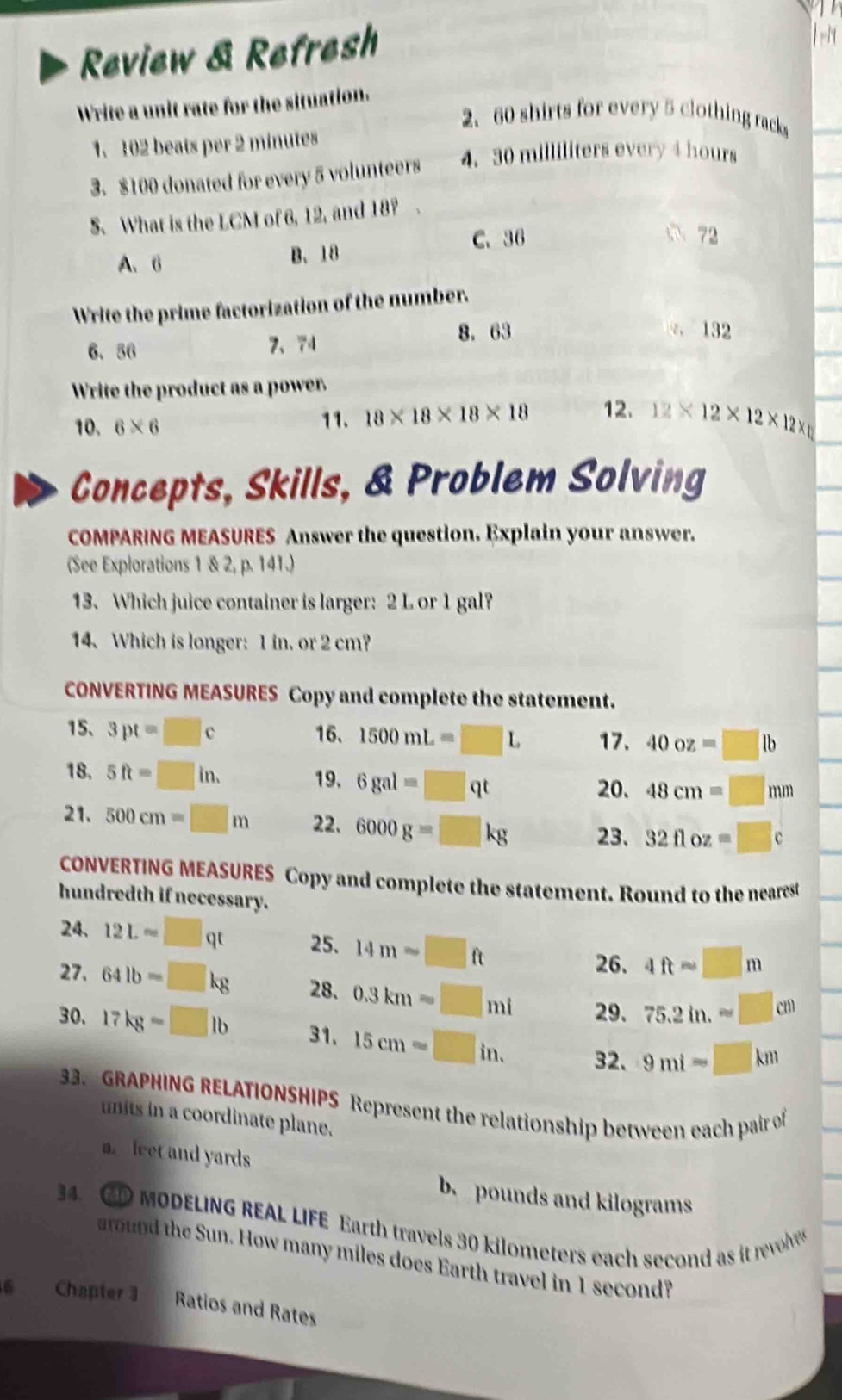 Review & Refresh
Write a unit rate for the situation.
2、 60 shirts for every 5 clothing racks
1. 102 beats per 2 minutes
3. $100 donated for every 5 volunteers 4. 30 milliliters every 4 hours
S. What is the LCM of 6, 12, and 18? .
C. 36 72
A. 6 B、 18
Write the prime factorization of the number.
6. 56 7、 74 8. 63 . 132
Write the product as a power.
10, 6* 6 11. 18* 18* 18* 18 12. 12* 12* 12* 12*
Concepts, Skills, & Problem Solving
COMPARING MEASURES Answer the question. Explain your answer.
(See Explorations 1 & 2, p. 141.)
13. Which juice container is larger: 2 L or 1 gal?
14. Which is longer: 1 in. or 2 cm?
CONVERTING MEASURES Copy and complete the statement.
15、 3pt=□ c 16. 1500mL=□ L 17. 40oz=□ lb
18. 5ft=□ in. 19. 6gal=□ qt
20. 48cm=□ mm
21. 500cm=□ m 22. 6000g=□ kg 23. 32floz=□ c
CONVERTING MEASURES Copy and complete the statement. Round to the nearest
hundredth if necessary.
24. 12L=□ qt 25. 14mapprox □ ft
26. 4ftsim □ m
27. 64lb=□ kg 28. 0.3km=□ mi 29. 75.2in.approx □ cm
30. 17kgapprox □ lb 31. 15cm=□ in. 32. 9mi-□ km
33. GRAPHING RELATIONSHIPS Represent the relationship between each pair of
units in a coordinate plane.
a feet and yards
b. pounds and kilograms
34. GD MODELING REAL LIFE Earth travels 30 kilometers each second as it revle
round the Sun. How many miles does Earth travel in 1 second?
6 Chapter 3 Ratios and Rates