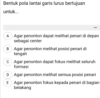 Bentuk pola lantai garis lurus bertujuan
untuk...
AAgar penonton dapat melihat penari di depan
sebagai center
B Agar penonton melihat posisi penari di
tengah
C Agar penonton dapat fokus melihat seluruh
formasi
DAgar penonton melihat semua posisi penari
E Agar penonton fokus kepada penari di bagian
belakang