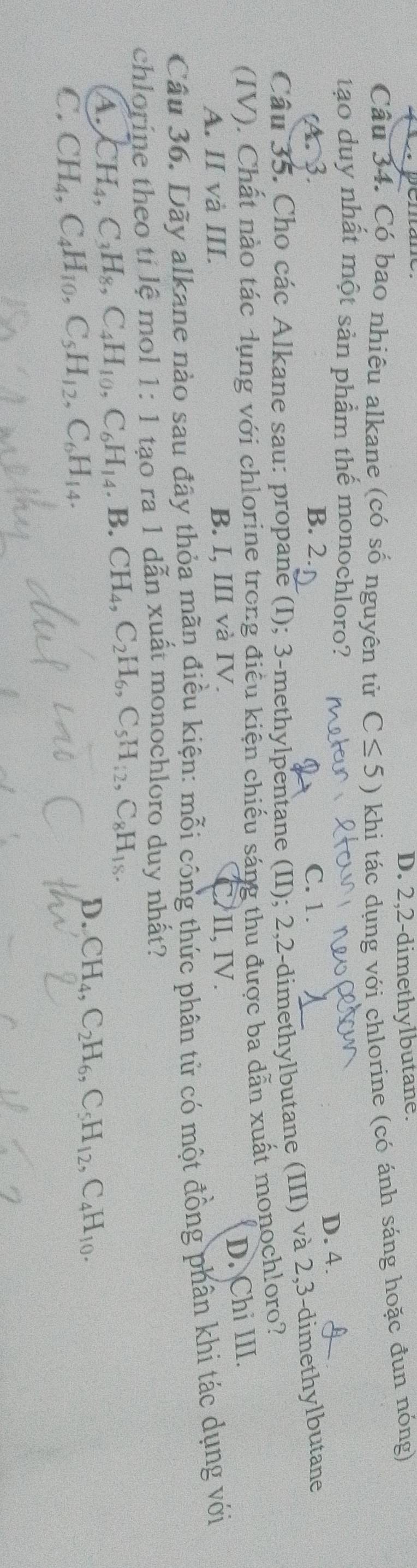 D. 2,2-dimethylbutane.
Câu 34. Có bao nhiêu alkane (có số nguyên tử C≤ 5) khi tác dụng với chlorine (có ánh sáng hoặc đun nóng)
tạo duy nhất một sản phẩm thế monochloro?
D. 4.
(A. 3. B. 2. C. 1.
Câu 35. Cho các Alkane sau: propane (I); 3 -methylpentane (II); 2, 2 -dimethylbutane (III) và 2, 3 -dimethylbutane
(IV). Chất nào tác dụng với chlorine trong điều kiện chiếu sáng thu được ba dẫn xuất monoch!oro?
D. Chi III.
A. II và III. B. I, III và IV. II, IV.
Câu 36. Dãy alkane nào sau đây thỏa mãn điều kiện: mỗi công thức phân tử có một đồng phân khi tác dụng với
chlorine theo tí lệ mol 1: 1 tạo ra 1 dẫn xuất monochloro duy nhất?
A. CH_4, C_3H_8, C_4H_10, C_6H_14,B. CH_4, C_2H_6, C_5H_12, C_8H_18.
C. CH_4, C_4H_10, C_5H_12, C_6H_14. D. CH_4, C_2H_6, C_5H_12, C_4H_10.