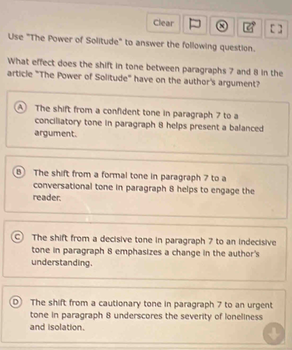 Clear []
Use "The Power of Solitude" to answer the following question.
What effect does the shift in tone between paragraphs 7 and 8 in the
article "The Power of Solitude" have on the author's argument?
A The shift from a confident tone in paragraph 7 to a
conciliatory tone in paragraph 8 helps present a balanced
argument.
B The shift from a formal tone in paragraph 7 to a
conversational tone in paragraph 8 helps to engage the
reader.
The shift from a decisive tone in paragraph 7 to an indecisive
tone in paragraph 8 emphasizes a change in the author's
understanding.
D The shift from a cautionary tone in paragraph 7 to an urgent
tone in paragraph 8 underscores the severity of loneliness
and isolation.