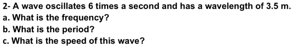 2- A wave oscillates 6 times a second and has a wavelength of 3.5 m. 
a. What is the frequency? 
b. What is the period? 
c. What is the speed of this wave?