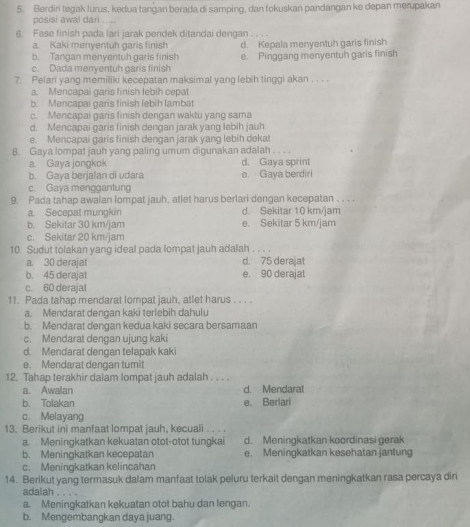 Berdiri tegak lurus, kedua tangan berada di samping, dan fokuskan pandangan ke depan merupakan
posisi awal dari .....
6. Fase finish pada lari jarak pendek ditandai dengan . . .
a. Kaki menyentuh garis finish d. Kepala menyentuh garis finish
b. Tangan menyentuh garis finish e. Pinggang menyentuh garis finish
c. Dada menyentuh garis finish
7. Pelari yang memiliki kecepatan maksimal yang lebih tinggi akan . . . .
a. Mencapai garis finish lebih cepat
b. Mencapai garis finish lebih lambat
c. Mencapai garis finish dengan waktu yang sama
d. Mencapai garis finish dengan jarak yang lebih jauh
e. Mencapai garis finish dengan jarak yang lebih dekat
8. Gaya lompat jauh yang paling umum digunakan adalah . . 。.
a. Gaya jongkok d. Gaya sprint
b. Gaya berjalan di udara e. Gaya berdiri
c. Gaya menggantung
9. Pada tahap awalan lompat jauh, atlet harus berlari dengan kecepatan . . . .
a. Secepat mungkin d. Sekitar 10 km/jam
b. Sekitar 30 km/jam e. Sekitar 5 km/jam
c. Sekitar 20 km/jam
10. Sudut tolakan yang ideal pada lompat jauh adalah . . . .
a. 30 derajat d. 75 derajat
b. 45 derajat e. 90 derajat
c. 60 derajat
11. Pada tahap mendarat lompat jauh, atlet harus . . . .
a. Mendarat dengan kaki terlebih dahulu
b. Mendarat dengan kedua kaki secara bersamaan
c. Mendarat dengan ujung kaki
d. Mendarat dengan telapak kaki
e. Mendarat dengan tumit
12. Tahap terakhir dalam lompat jauh adalah . . . .
a. Awalan d. Mendarat
b. Tolakan e. Berlari
c. Melayang
13. Berikut ini manfaat lompat jauh, kecuali . . . .
a. Meningkatkan kekuatan otot-otot tungkai d. Meningkatkan koordinasi gerak
b. Meningkatkan kecepatan e. Meningkatkan kesehatan jantung
c. Meningkatkan kelincahan
14. Berikut yang termasuk dalam manfaat tolak peluru terkait dengan meningkatkan rasa percaya diri
adalah   , .
a. Meningkatkan kekuatan otot bahu dan lengan.
b. Mengembangkan daya juang.