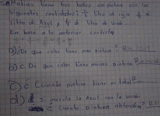 sMatias fiene tres botes con eintura con las 
5.guientes cantioodes:  1/2  litro ok coja  3/4  de 
lifre do Azvl K  1/4  do litro de Verde. 
En base a lo antevior confestor
 1/2 + 3/4 = 4/8 + 6/8 = 10/8 
Pibe gue colon tienc mas pinturo? R=1201
b)C De goe color tiene menos eintora Bevrde 
①C (uanta pinduca tiene en total?_ 
) 5. mesdla (a AzUl con la verde 
C cuanta pinturo obfenoro? R L