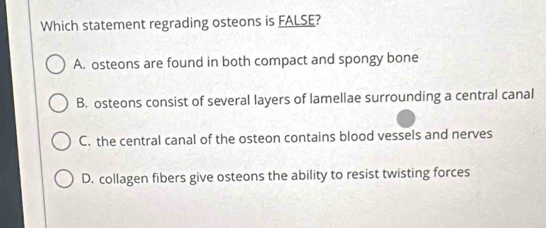 Which statement regrading osteons is FALSE?
A. osteons are found in both compact and spongy bone
B. osteons consist of several layers of lamellae surrounding a central canal
C. the central canal of the osteon contains blood vessels and nerves
D. collagen fibers give osteons the ability to resist twisting forces