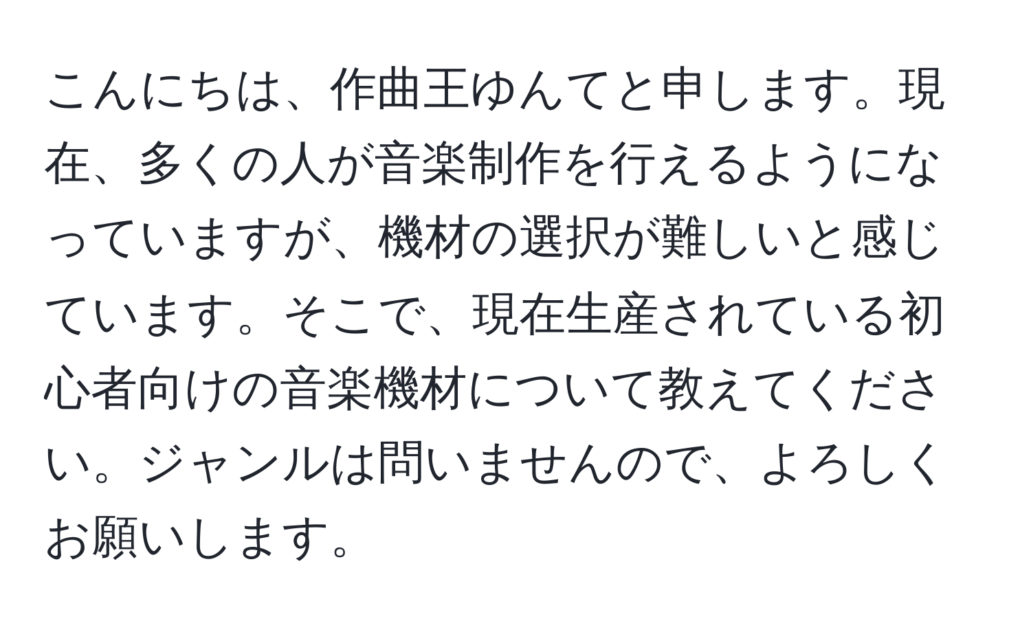 こんにちは、作曲王ゆんてと申します。現在、多くの人が音楽制作を行えるようになっていますが、機材の選択が難しいと感じています。そこで、現在生産されている初心者向けの音楽機材について教えてください。ジャンルは問いませんので、よろしくお願いします。