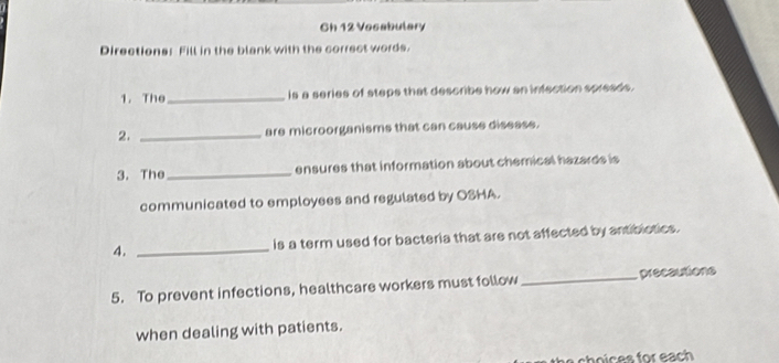 Ch 12 Vocabulary 
Directions: Fill in the blank with the correct words. 
1.The_ is a series of steps that describe how an infection spreads. 
2. _are microorganisms that can cause disease. 
3. The_ ensures that information about chemical hazards is 
communicated to employees and regulated by OSHA. 
4. _is a term used for bacteria that are not affected by antiblotics. 
5. To prevent infections, healthcare workers must follow _precautions 
when dealing with patients. 
o es f o r ea h