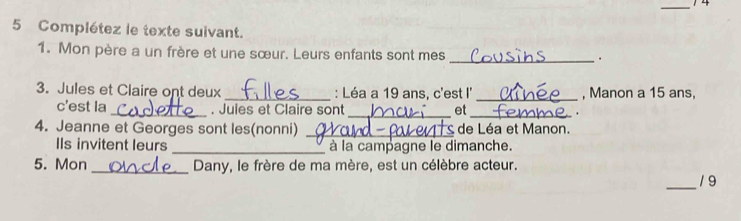 Complétez le texte suivant. 
1. Mon père a un frère et une sœur. Leurs enfants sont mes _. 
3. Jules et Claire ont deux _: Léa a 19 ans, c'est I' _, Manon a 15 ans, 
c'est la _. Jules et Claire sont_ et_ . 
4. Jeanne et Georges sont les(nonni) _ de Léa et Manon. 
IIs invitent leurs _à la campagne le dimanche. 
5. Mon _Dany, le frère de ma mère, est un célèbre acteur. 
_19