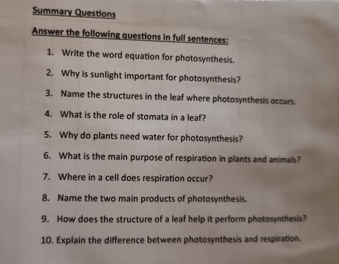 Summary Questions 
Answer the following questions in full sentences: 
1. Write the word equation for photosynthesis. 
2. Why is sunlight important for photosynthesis? 
3. Name the structures in the leaf where photosynthesis occurs. 
4. What is the role of stomata in a leaf? 
5. Why do plants need water for photosynthesis? 
6. What is the main purpose of respiration in plants and animals? 
7. Where in a cell does respiration occur? 
8. Name the two main products of photosynthesis. 
9. How does the structure of a leaf help it perform photosynthesis? 
10. Explain the difference between photosynthesis and respiration.