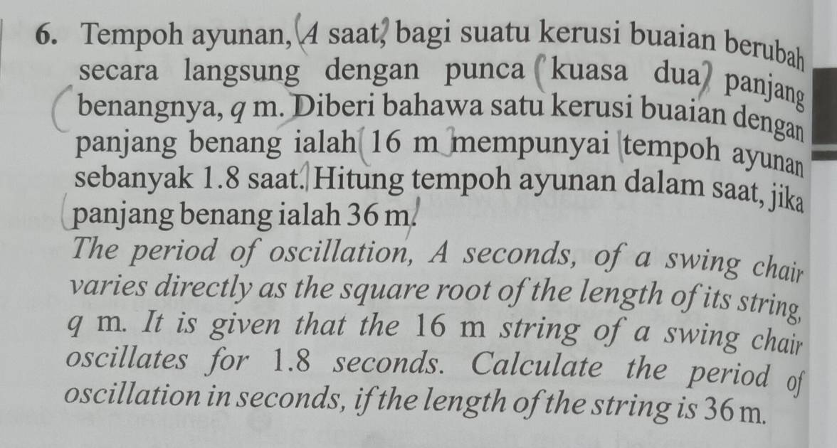 Tempoh ayunan, A saat, bagi suatu kerusi buaian berubah 
secara langsung dengan punca kuasa dua panjang 
benangnya, q m. Diberi bahawa satu kerusi buaian dengan 
panjang benang ialah 16 m mempunyai tempoh ayunan 
sebanyak 1.8 saat.|Hitung tempoh ayunan dalam saat, jika 
panjang benang ialah 36 m. 
The period of oscillation, A seconds, of a swing chair 
varies directly as the square root of the length of its string,
q m. It is given that the 16 m string of a swing chair 
oscillates for 1.8 seconds. Calculate the period of 
oscillation in seconds, if the length of the string is 36 m.