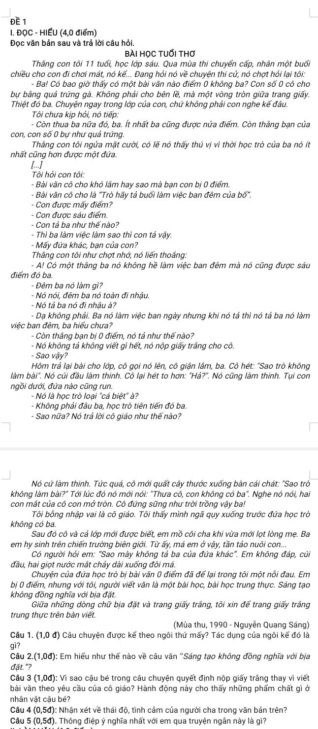 ĐE 1
I. ĐỌC - HIẾU (4,0 điểm)
Đọc văn bản sau và trả lời câu hỏi
bài học tuổi thơ
Thằng con tôi 11 tuổi, học lớp sáu. Qua mùa thi chuyển cấp, nhân một buổi
chiều cho con đi chơi mát, nó kể... Đang hỏi nó về chuyện thi cử, nó chợt hỏi lại tôi:
- Ba! Có bao giờ thấy có một bài văn nào điểm 0 không ba? Con số 0 cô cho
bự bằng quả trứng gà. Không phải cho bên lề, mà một vòng tròn giữa trang giấy.
Thiệt đó ba. Chuyện ngay trong lớp của con, chứ không phải con nghe kế đâu.
Tôi chưa kịp hỏi, nó tiếp:
- Còn thua ba nữa đó, ba. Ít nhất ba cũng được nửa điểm. Còn thằng bạn của
con, con số 0 bự như quả trứng
Thằng con tôi ngửa mặt cười, có lẽ nó thấy thú vị vì thời học trò của ba nó ít
nhất cũng hơn được một đứa.
[...]
Tôi hỏi con tôi:
- Bài văn cô cho khó lắm hay sao mà bạn con bị 0 điểm.
- Bài văn cô cho là "Trò hấy tả buổi làm việc ban đêm của bố".
- Con được mấy điểm?
- Con được sáu điểm.
- Con tả ba như thế nào?
- Thì ba làm việc làm sao thì con tả vậy.
- Mấy đứa khác, bạn của con?
Thằng con tôi như chợt nhớ, nó liến thoắng:
- A! Có một thằng ba nó không hề làm việc ban đêm mà nó cũng được sáu
điểm đó ba.
- Đêm ba nó làm gì?
- Nó nói, đêm ba nó toàn đi nhậu.
- Nó tả ba nó đi nhậu à?
- Da không phải. Ba nó làm việc ban ngày nhưng khi nó tả thì nó tả ba nó làm
việc ban đêm, ba hiểu chưa?
- Còn thắng bạn bị 0 điểm, nó tả như thế nào?
- Nó không tả không viết gì hết, nó nộp giấy trắng cho cô.
- Sao vậy?
Hôm trả lại bài cho lớp, cô gọi nó lên, cô giận lắm, ba. Cô hét: "Sao trò không
làm bài". Nó cúi đầu làm thinh. Cô lại hét to hơn: "Hả?". Nó cũng làm thinh. Tụi con
ngồi dưới, đứa nào cũng run.
- Nó là học trò loại "cá biệt" à?
- Không phải đâu ba, học trò tiên tiến đó ba.
- Sao nữa? Nó trả lời cô giáo như thế nào?
Nó cứ làm thinh. Tức quá, cô mới quất cây thước xuống bàn cái chát: "Sao trò
không làm bài?" Tới lúc đó nó mới nói: "Thưa cô, con không có ba". Nghe nó nói, hai
con mắt của cô con mở tròn. Cô đứng sững như trời trồng vậy ba!
Tôi bổng nhập vai là cô giáo. Tôi thấy mình ngã quy xuống trước đứa học trò
không có ba.
Sau đó cô và cả lớp mới được biết, em mồ côi cha khi vừa mới lọt lòng mẹ. Ba
em hy sinh trên chiến trường biên giới. Từ ấy, má em ở vậy, tần tảo nuôi con...
Có người hỏi em: "Sao mày không tả ba của đứa khác". Em không đáp, cúi
đầu, hai giọt nước mắt chảy dài xuống đôi má.
Chuyện của đứa học trò bị bài văn 0 điểm đã để lại trong tôi một nổi đau. Em
bị 0 điểm, nhưng với tôi, người viết văn là một bài học, bài học trung thực. Sáng tạo
không đồng nghĩa với bịa đặt.
Giữa những dòng chữ bịa đặt và trang giấy trắng, tôi xin để trang giấy trắng
trung thực trên bàn viết.
(Mùa thu, 1990 - Nguyễn Quang Sáng)
Câu 1.(1,0d) Câu chuyện được kể theo ngôi thứ mấy? Tác dụng của ngôi kế đó là
gì?
Câu 2.(1,0d) 0): Em hiểu như thế nào về câu văn "Sáng tạo không đồng nghĩa với bịa
đặt."?
Câu 3 (1,0d) : Vì sao cậu bé trong câu chuyện quyết định nộp giấy trắng thay vì viết
bài văn theo yêu cầu của cô giáo? Hành động này cho thấy những phẩm chất gì ở
nhân vật cậu bé?
Câu 4(0,5d) 0: Nhận xét về thái độ, tình cảm của người cha trong văn bản trên?
Câu 5(0,5d) 0. Thông điệp ý nghĩa nhất với em qua truyện ngắn này là gì?