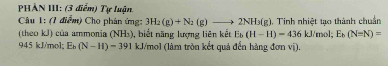 HÀN III: (3 điểm) Tự luận. 
Câu 1: (1 điểm) Cho phản ứng: 3H_2(g)+N_2(g)to 2NH_3(g). Tính nhiệt tạo thành chuẩn 
(theo kJ) của ammonia (NH₃), biết năng lượng liên kết E_b(H-H)=436kJ/mol; E_b(Nequiv N)=
945 kJ/mol; E_b(N-H)=391 kJ/mol (làm tròn kết quả đến hàng đơn vị).