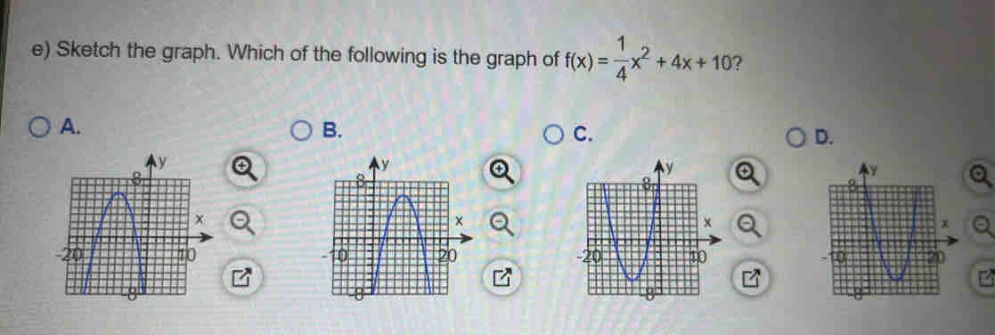 Sketch the graph. Which of the following is the graph of f(x)= 1/4 x^2+4x+10 ? 
A. 
B. 
C. 
D.