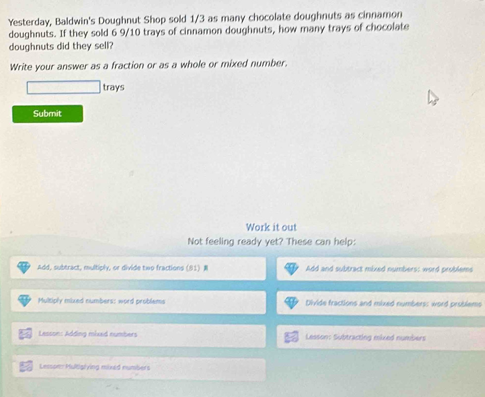 Yesterday, Baldwin's Doughnut Shop sold 1/3 as many chocolate doughnuts as cinnamon 
doughnuts. If they sold 6 9/10 trays of cinnamon doughnuts, how many trays of chocolate 
doughnuts did they sell? 
Write your answer as a fraction or as a whole or mixed number. 
trays 
Submit 
Work it out 
Not feeling ready yet? These can help: 
Add, subtract, multiply, or divide two fractions (81) Add and subtract mixed numbers; word problems 
Multiply mixed numbers: word problems Divide fractions and mixed numbers: word problems 
Lesson: Adding mixed numbers Lesson: Subtracting mixed numbers 
LessonMultiglying mixed numbers