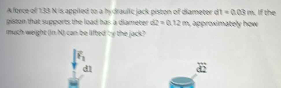 A force of 133 N is applied to a hydraulic jack piston of diameter dt=0.03m. If the
piston that supports the load has a diameter . d2=0.12m aoimately ho .
much weight (in N) can be lifted by the jack?
vector F_2
d1