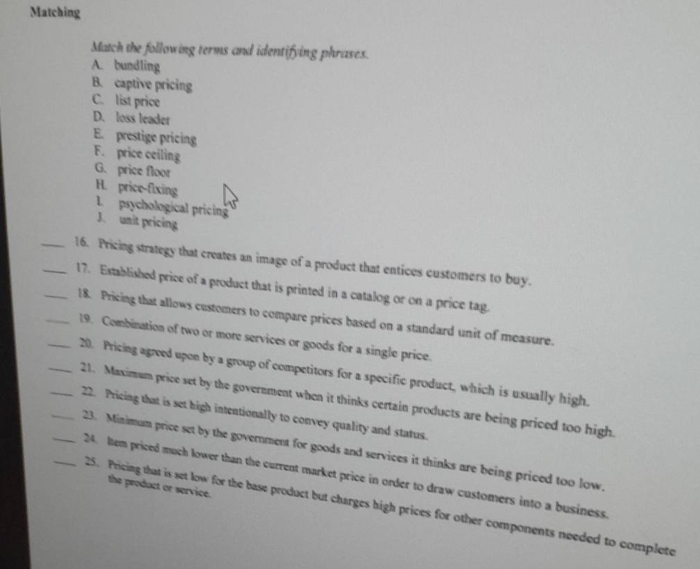 Matching 
Match the following terms and identifying phrases. 
A. bundling 
B. captive pricing 
C. list price 
D. loss leader 
E. prestige pricing 
F. price ceiling 
G. price floor 
H. price-fixing 
L psychological pricing 
J. unit pricing 
__16. Pricing strategy that creates an image of a product that entices customers to buy. 
_17. Established price of a product that is printed in a catalog or on a price tag. 
__18. Pricing that allows customers to compare prices based on a standard unit of measure. 
19. Combination of two or more services or goods for a single price. 
__20. Pricing agreed upon by a group of competitors for a specific product, which is usually high. 
_21. Maximum price set by the government when it thinks certain products are being priced too high. 
_22. Pricing that is set high intentionally to convey quality and status. 
_23. Minimum price set by the government for goods and services it thinks are being priced too low. 
24. Item priced much lower than the current market price in order to draw customers into a business. 
the product or service. 
25. Pricing that is set low for the base product but charges high prices for other components needed to complete