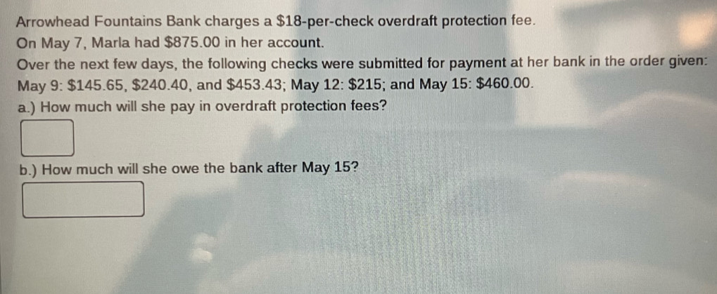 Arrowhead Fountains Bank charges a $18 -per-check overdraft protection fee. 
On May 7, Marla had $875.00 in her account. 
Over the next few days, the following checks were submitted for payment at her bank in the order given: 
May 9:$145. 65, $240.40, and $453.43; May 12:$215; and May 15:$460.00. 
a.) How much will she pay in overdraft protection fees? 
b.) How much will she owe the bank after May 15?