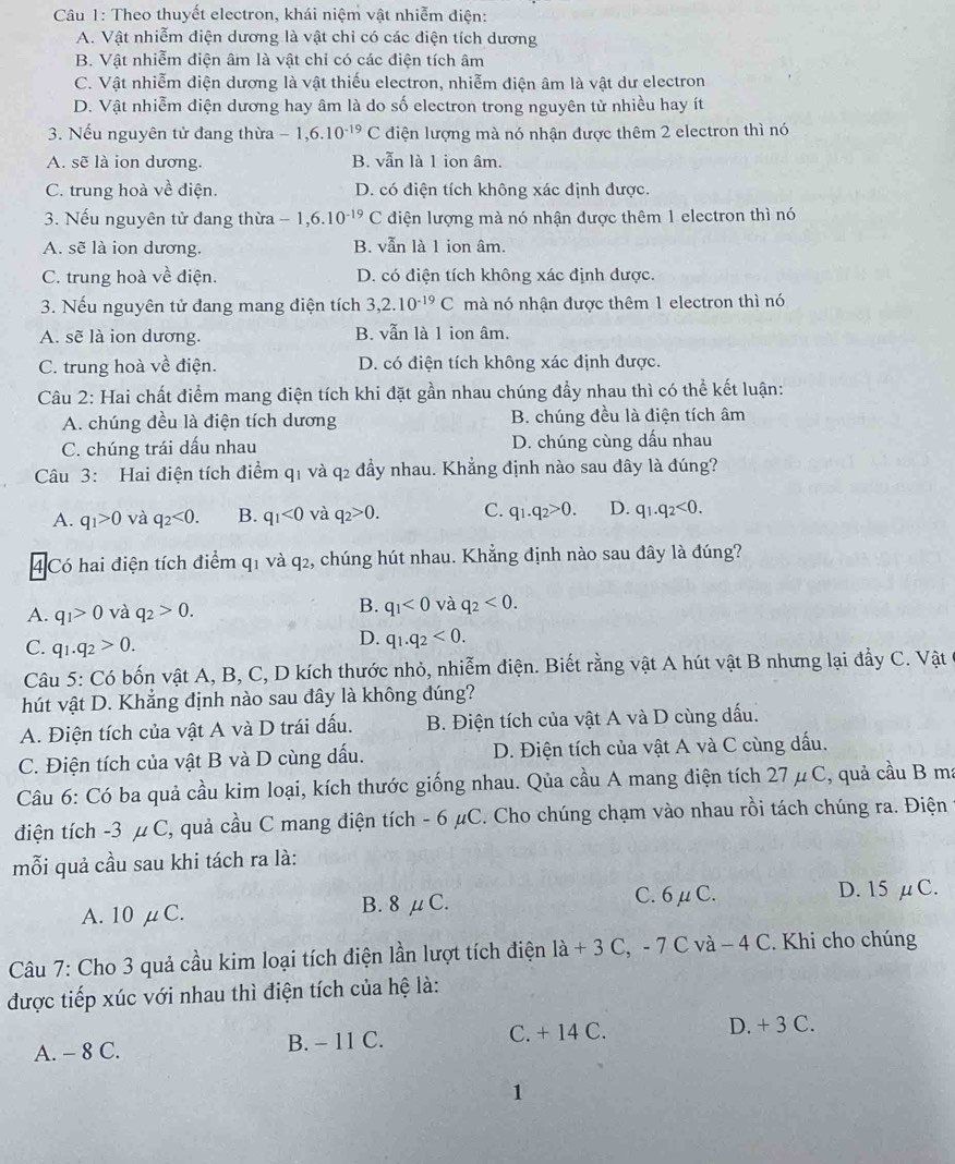 Theo thuyết electron, khái niệm vật nhiễm điện:
A. Vật nhiễm điện dương là vật chỉ có các diện tích dương
B. Vật nhiễm điện âm là vật chỉ có các điện tích âm
C. Vật nhiễm diện dương là vật thiếu electron, nhiễm diện âm là vật dư electron
D. Vật nhiễm diện dương hay âm là do số electron trong nguyên tử nhiều hay ít
3. Nếu nguyên tử đang thừa -1,6.10^(-19)C diện lượng mà nó nhận được thêm 2 electron thì nó
A. sẽ là ion dương. B. vẫn là 1 ion âm.
C. trung hoà về điện. D. có điện tích không xác định được.
3. Nếu nguyên tử đang thừa -1,6.10^(-19) C điện lượng mà nó nhận được thêm 1 electron thì nó
A. sẽ là ion dương. B. vẫn là 1 ion âm.
C. trung hoà về điện. D. có điện tích không xác định được.
3. Nếu nguyên tử đang mang điện tích 3,2.10^(-19)C mà nó nhận được thêm 1 electron thì nó
A. sẽ là ion dương. B. vẫn là 1 ion âm.
C. trung hoà về điện. D. có điện tích không xác định được.
Câu 2: Hai chất điểm mang điện tích khi đặt gần nhau chúng đẩy nhau thì có thể kết luận:
A. chúng đều là điện tích dương B. chúng đều là điện tích âm
C. chúng trái dấu nhau D. chúng cùng dấu nhau
Câu 3: Hai điện tích điểm q1 và q2 đầy nhau. Khẳng định nào sau đây là đúng?
A. q_1>0 và q_2<0. B. q_1<0</tex> và q_2>0. C. q_1.q_2>0. D. q_1.q_2<0.
4 Có hai điện tích điểm q1 và q2, chúng hút nhau. Khẳng định nào sau đây là đúng?
A. q_1>0 và q_2>0.
B. q_1<0</tex> và q_2<0.
C. q_1.q_2>0.
D. q_1.q_2<0.
Câu 5: Có bốn vật A, B, C, D kích thước nhỏ, nhiễm điện. Biết rằng vật A hút vật B nhưng lại đầy C. Vật
hút vật D. Khẳng định nào sau dây là không dúng?
A. Điện tích của vật A và D trái dấu. B. Điện tích của vật A và D cùng dấu.
C. Điện tích của vật B và D cùng dấu. D. Điện tích của vật A và C cùng dấu.
Câu 6: Có ba quả cầu kim loại, kích thước giống nhau. Qủa cầu A mang điện tích 27μC, quả cầu B ma
điện tích -3 μ C, quả cầu C mang điện tích - 6 μC. Cho chúng chạm vào nhau rồi tách chúng ra. Điện
mỗi quả cầu sau khi tách ra là:
A. 10 μC. B. 8 μC.
C. 6μC. D. 15 μC.
Câu 7: Cho 3 quả cầu kim loại tích điện lần lượt tích điện 1a+3C -7c C và − 4 C. Khi cho chúng
được tiếp xúc với nhau thì điện tích của hệ là:
A. - 8 C. B. - 11 C. C. + 14 C. D. + 3 C.
1