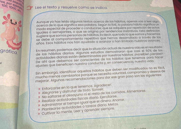 a seguido ors
os, por ejempl Lee el texto y resuelve como se indica.
100, 1000, elº
Aunque ya has leído algunos textos acerca de los hábitos, apenas vas a leer algo
acerca de lo que significa esa palabra. Según la RAE, la palabra hábito significa un
modo especial de proceder o conducirse; que se adquiere por repetición de actos
iguales o semejantes, o que se origina por tendencias instintivas. Esta definición
sugiere que somos personas de hábitos. Es decir, que todo lo que somos y hacemos
se debe al comportamiento repetitivo que hemos desarroilado a través de los
años. Esos hábitos nos han ayudado a avanzar o han limitado nuestros avances.
En resumen, podemos decir que la situación actual de nuestra vida es el resultado
gráfica.
de los hábitos diarios. Algunos estudios demostraron que casi el 50% de las
actividades diarias están determinadas por nuestros hábitos. ¡Increíble! ¿verdad?
De ahí que debemos ser conscientes de los hábitos que tenemos para hacer
ajustes que beneficien nuestra conducta y, en consecuencia, nuestra vida.
Sin embargo, identificar aquellos hábitos que deben ser modificados no es fácil,
mucho menos cambiarlos porque se necesita voluntad, compromiso y deseos de
mejorar. Algunas recomendaciones para dar ese gran paso son las siguientes:
» Enforcarse en lo que tenemos. Agradecer.
» Alegrarse y disfrutar de todo. Sonreír.
» No saltarse el desayuno ni el resto de las comidas. Alimentarse.
» Realizar actividades físicas diario. Ejercitarse.
» Administrar el tiempo igual que el dinero. Ahorrar.
» Plantearse actividades o tareas diario. Metas.
» Cultivar la mente. Leer y aprender siempre.