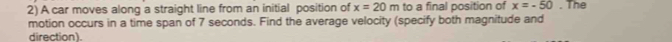 A car moves along a straight line from an initial position of x=20m to a final position of x=-50. The 
motion occurs in a time span of 7 seconds. Find the average velocity (specify both magnitude and 
direction).