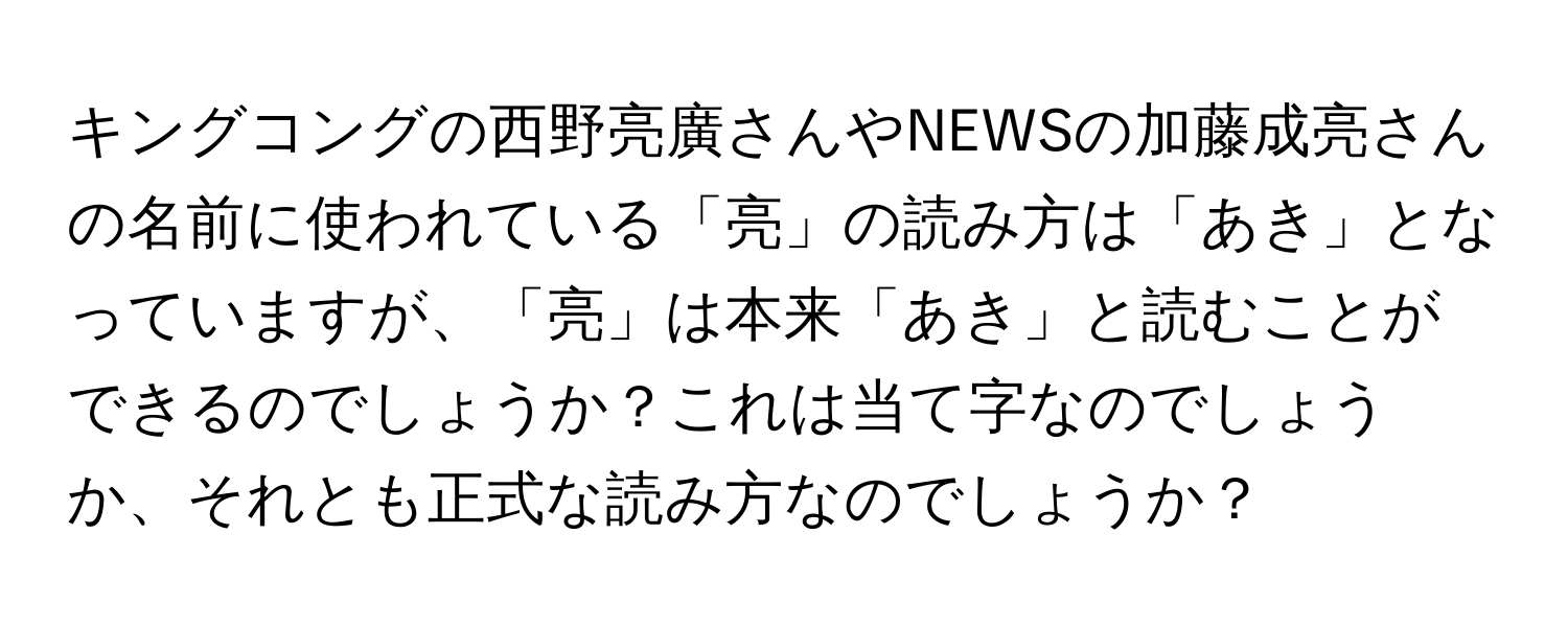 キングコングの西野亮廣さんやNEWSの加藤成亮さんの名前に使われている「亮」の読み方は「あき」となっていますが、「亮」は本来「あき」と読むことができるのでしょうか？これは当て字なのでしょうか、それとも正式な読み方なのでしょうか？