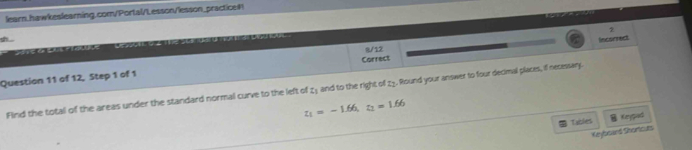 learn.hawkeslearning.com/Portal/Lesson/lesson_practice#! 
2 
sh 
8/12 Incorrect 
Question 11 of 12, Step 1 of 1 Correct 
Find the total of the areas under the standard normal curve to the left of z₁ and to the right of z2. Round your answer to four decimal places, if necessary.
z_1=-1.66, z_2=1.66
Tables Keypad 
Keyboard Shortours