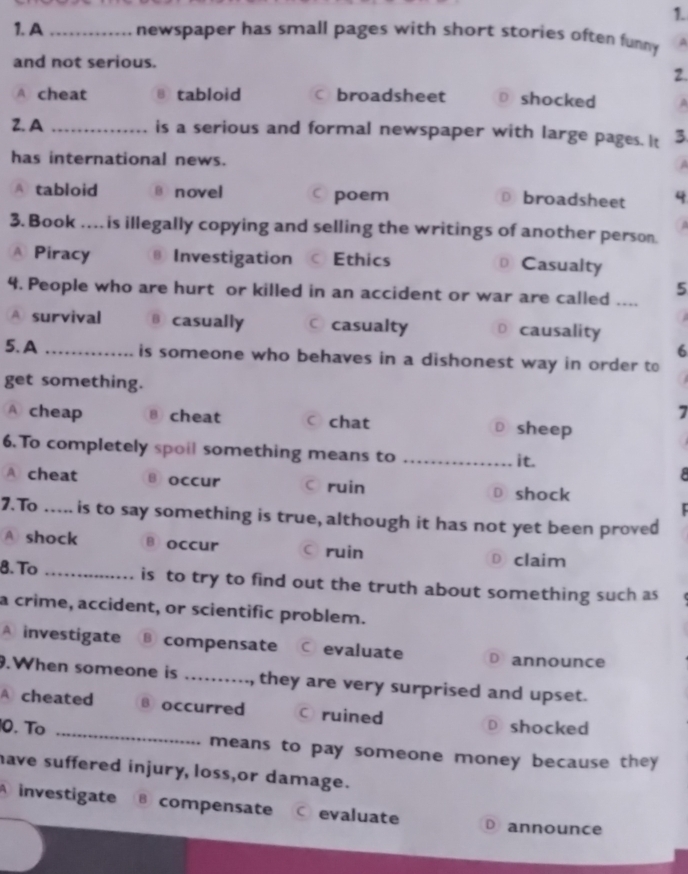 A _newspaper has small pages with short stories often funny . A
and not serious.
2.
A. cheat B tabloid c broadsheet D£ shocked A
2.A _is a serious and formal newspaper with large pages. It 3
has international news.
A tabloid B novel c poem
⊥£broadsheet 4
3. Book …. is illegally copying and selling the writings of another person.
A Piracy ⊥ Investigation C Ethics ⊥ Casualty
4. People who are hurt or killed in an accident or war are called ....
5
A survival casually ○ casualty D causality
6
5. A _is someone who behaves in a dishonest way in order to
get something.
7
A cheap θ cheat ○ chat D sheep
6.To completely spoil something means to_
it.
8
A cheat B occur C ruin D shock
7.To ._ is to say something is true, although it has not yet been proved
A shock B occur ○ruin D claim
8. To _is to try to find out the truth about something such as
a crime, accident, or scientific problem.
A investigate B compensate C evaluate D announce
.When someone is _, they are very surprised and upset.
A cheated B occurred C ruined D shocked
0. Tº _means to pay someone money because they 
have suffered injury, loss,or damage.
A investigate @ compensate C evaluate D announce