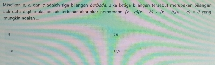 Misalkan a, b, dan c adalah tiga bilangan berbeda. Jika ketiga bilangan tersebut merupakan bilangan
asli satu digit maka selisih terbesar akar-akar persamaan (x-a)(x-b)+(x-b)(x-c)=0 yang
mungkin adalah ....
9 7, 5
10 16, 5