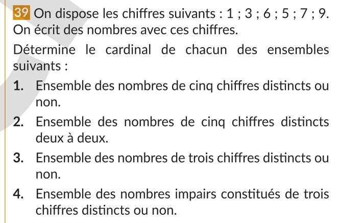 ③ On dispose les chiffres suivants : 1; 3; 6; 5; 7; 9. 
On écrit des nombres avec ces chiffres. 
Détermine le cardinal de chacun des ensembles 
suivants : 
1. Ensemble des nombres de cinq chiffres distincts ou 
non. 
2. Ensemble des nombres de cinq chiffres distincts 
deux à deux. 
3. Ensemble des nombres de trois chiffres distincts ou 
non. 
4. Ensemble des nombres impairs constitués de trois 
chiffres distincts ou non.