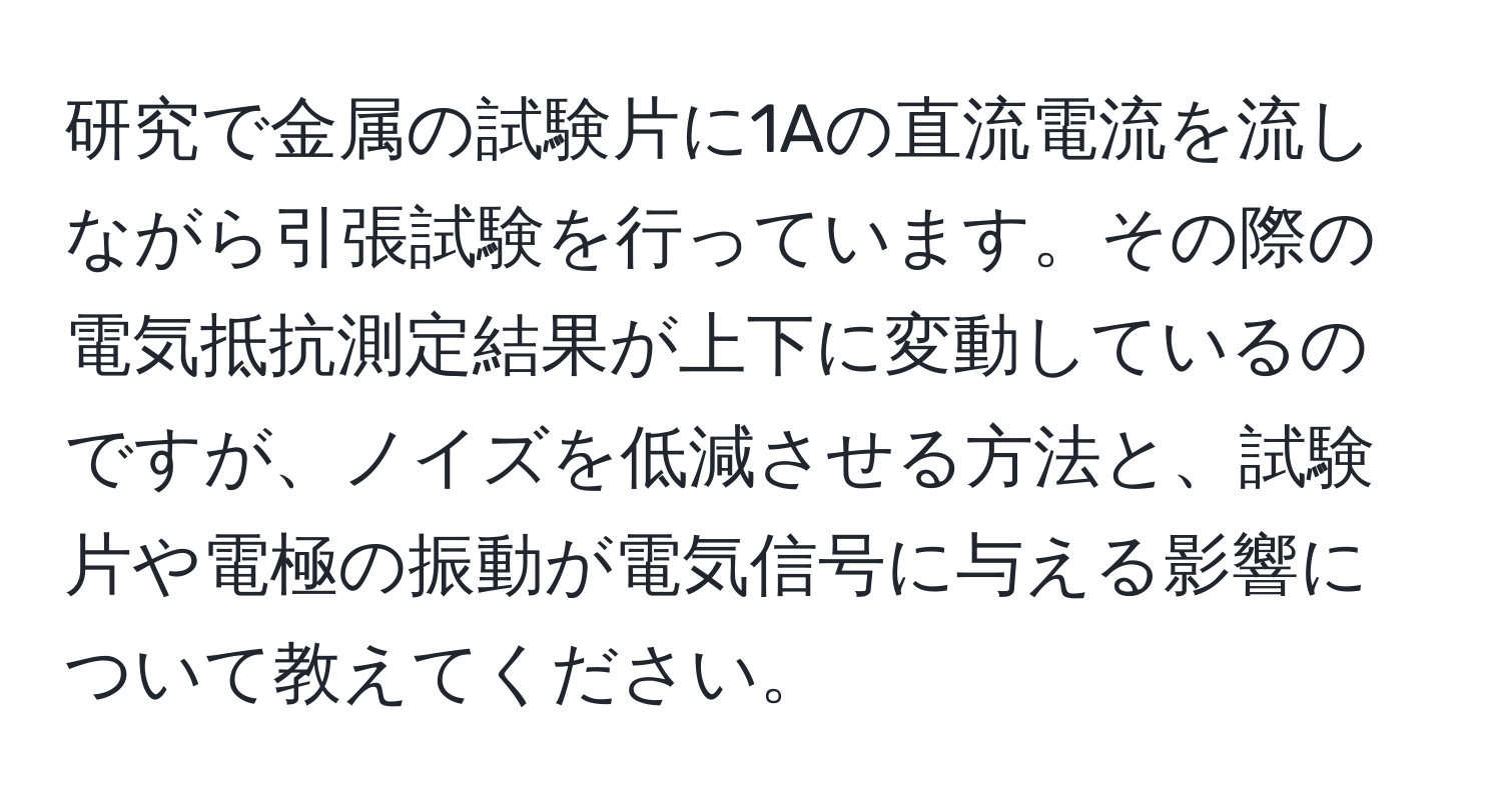 研究で金属の試験片に1Aの直流電流を流しながら引張試験を行っています。その際の電気抵抗測定結果が上下に変動しているのですが、ノイズを低減させる方法と、試験片や電極の振動が電気信号に与える影響について教えてください。