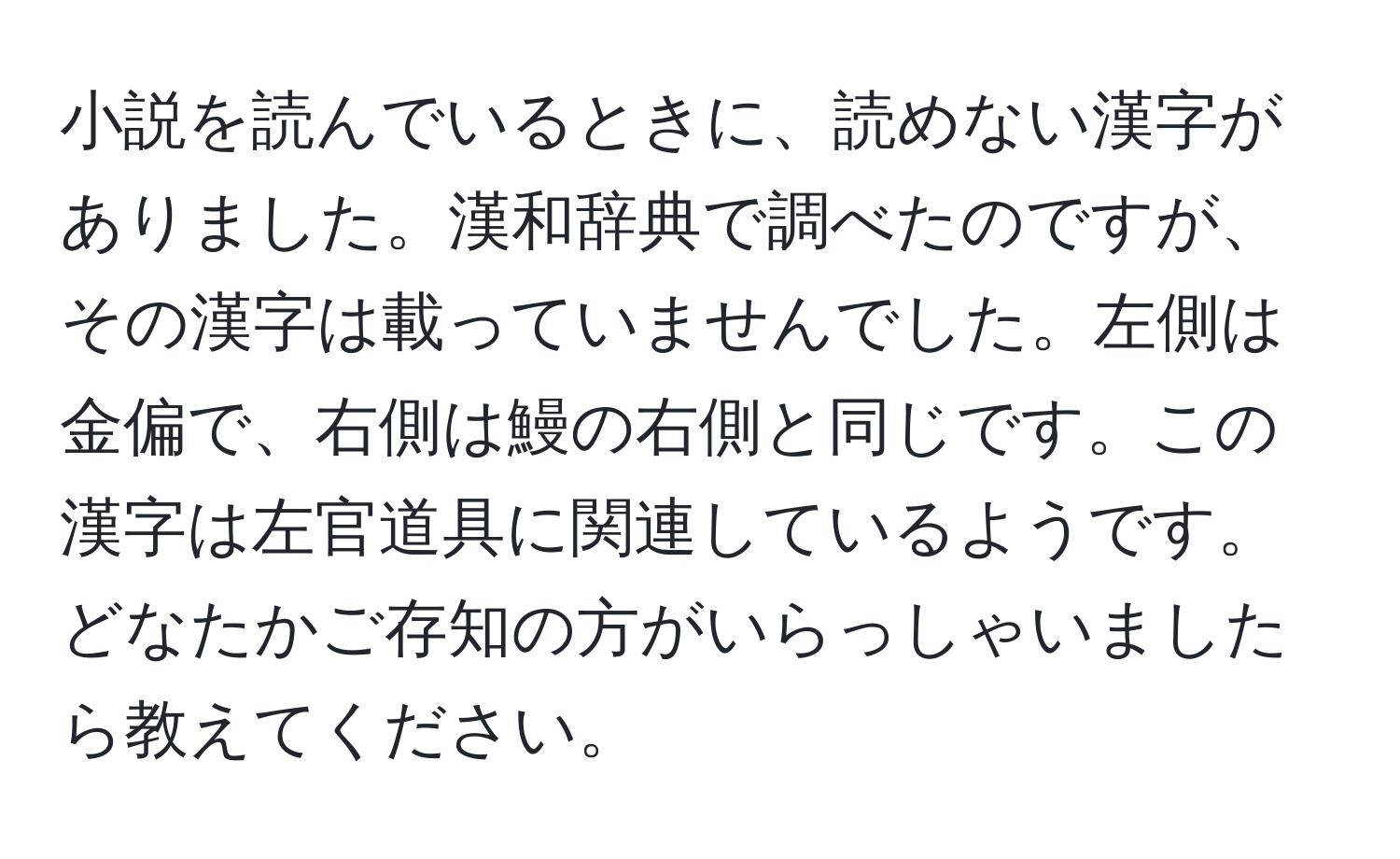 小説を読んでいるときに、読めない漢字がありました。漢和辞典で調べたのですが、その漢字は載っていませんでした。左側は金偏で、右側は鰻の右側と同じです。この漢字は左官道具に関連しているようです。どなたかご存知の方がいらっしゃいましたら教えてください。