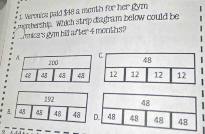 Veronica paid $48 a month for her gym 
membership. Which strip diagram below could be 
Ponica's gym bill after 4 months? 
| 
| 
| 
| 
I