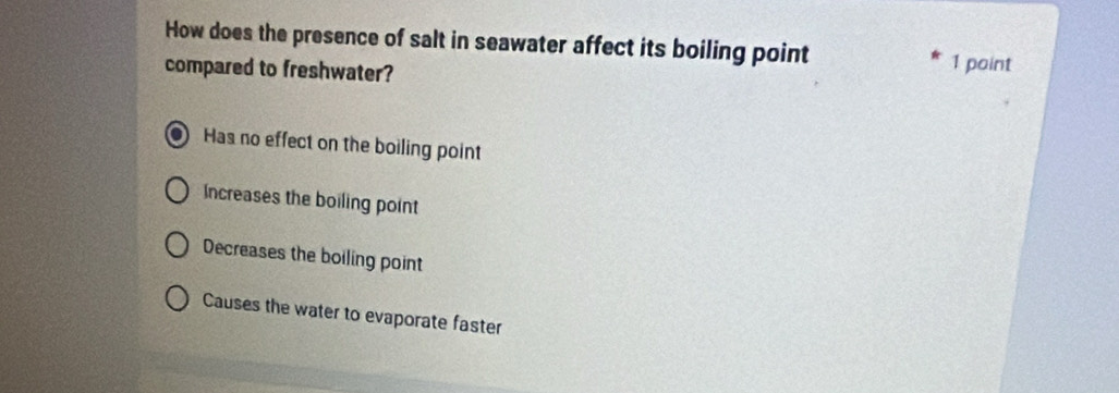 How does the presence of salt in seawater affect its boiling point 1 point
compared to freshwater?
Has no effect on the boiling point
Increases the boiling point
Decreases the boiling point
Causes the water to evaporate faster