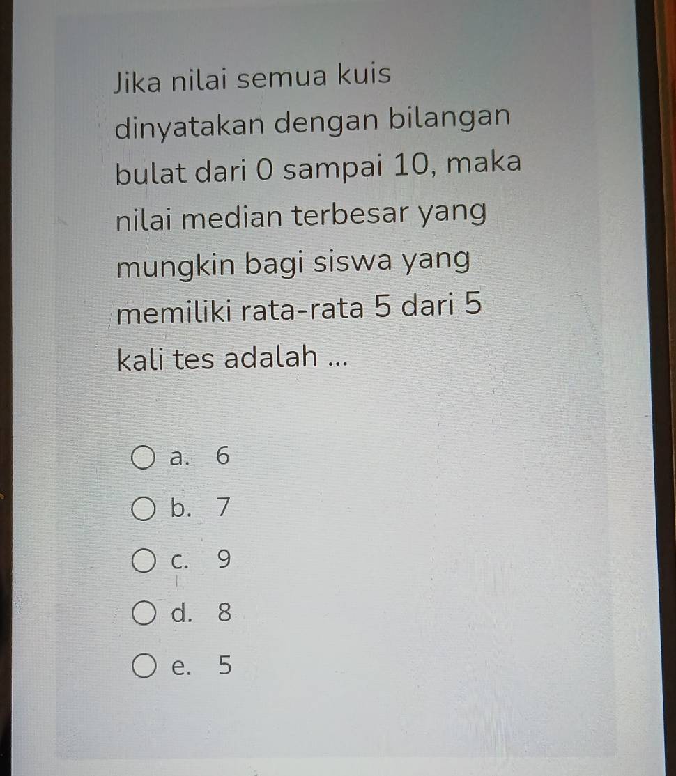 Jika nilai semua kuis
dinyatakan dengan bilangan
bulat dari 0 sampai 10, maka
nilai median terbesar yang
mungkin bagi siswa yang
memiliki rata-rata 5 dari 5
kali tes adalah ...
a. 6
b. 7
c. 9
d. 8
e. 5