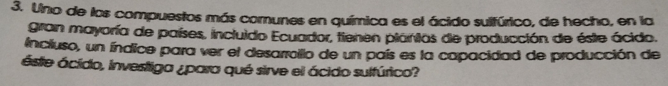 Uno de los compuestos más comunes en química es el ácido sulfúrico, de hecho, en la 
gran mayoría de países, incluido Ecuador, tienen plánias de producción de éste ácido. 
incluso, un índice para ver el desarroillo de un país es la capacidad de producción de 
ástie ácido, investiga ¿para qué sirve el ácido sulfúrico?