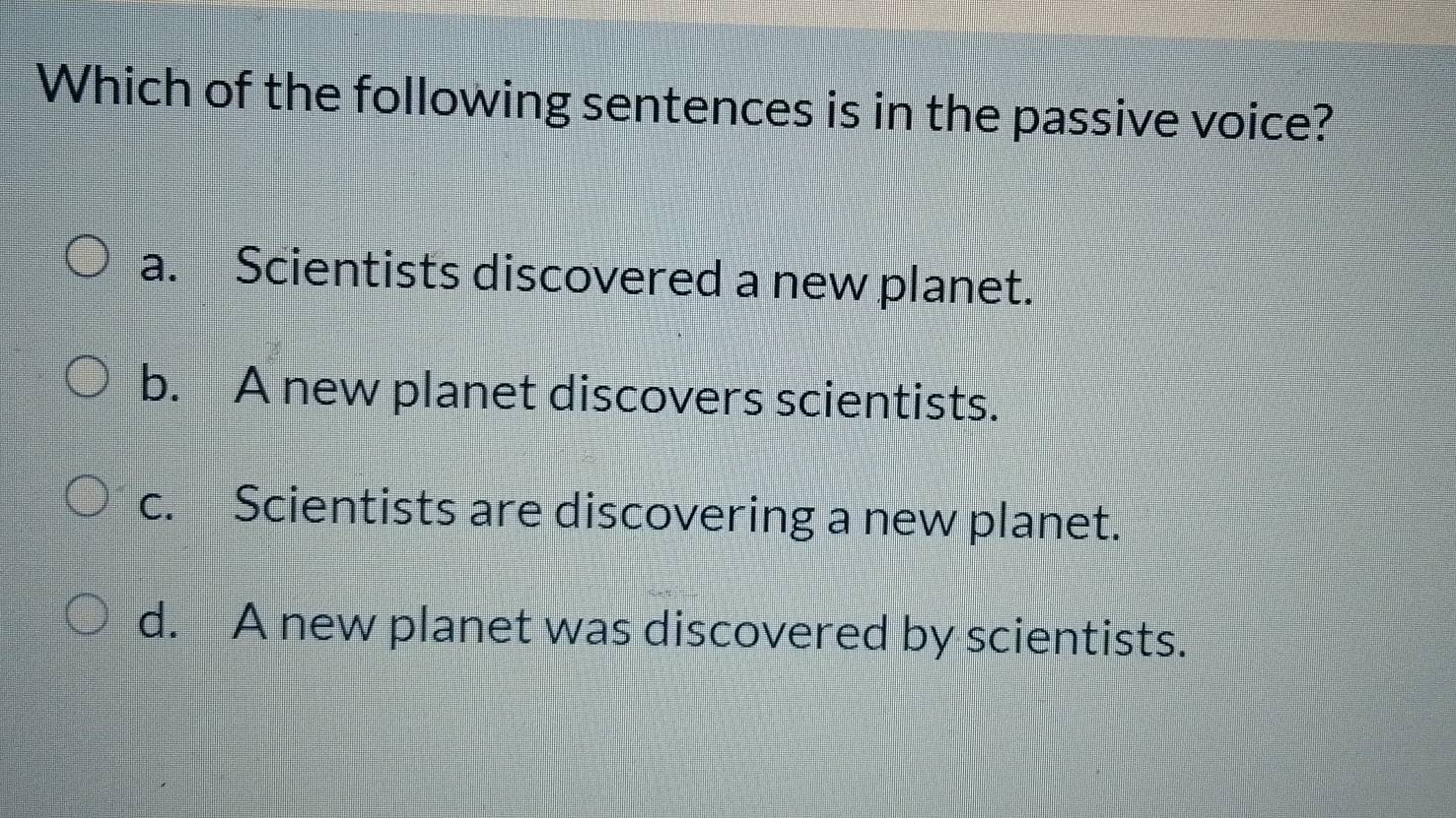 Which of the following sentences is in the passive voice?
a. Scientists discovered a new planet.
b. A new planet discovers scientists.
c. Scientists are discovering a new planet.
d. A new planet was discovered by scientists.