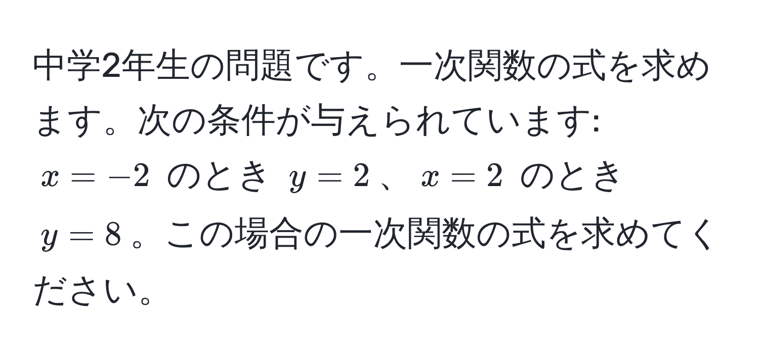 中学2年生の問題です。一次関数の式を求めます。次の条件が与えられています: $x = -2$ のとき $y = 2$、$x = 2$ のとき $y = 8$。この場合の一次関数の式を求めてください。