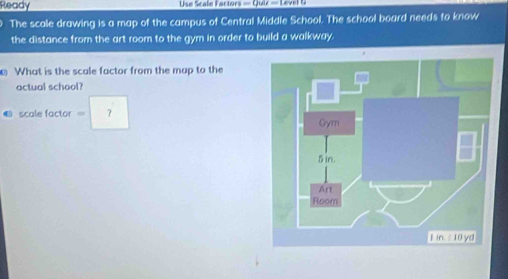 Ready Use Scale Eactors = Quiz = Level a 
The scale drawing is a map of the campus of Central Middle School. The school board needs to know 
the distance from the art room to the gym in order to build a walkway. 
What is the scale factor from the map to the 
actual school? 
sC alefactor=?