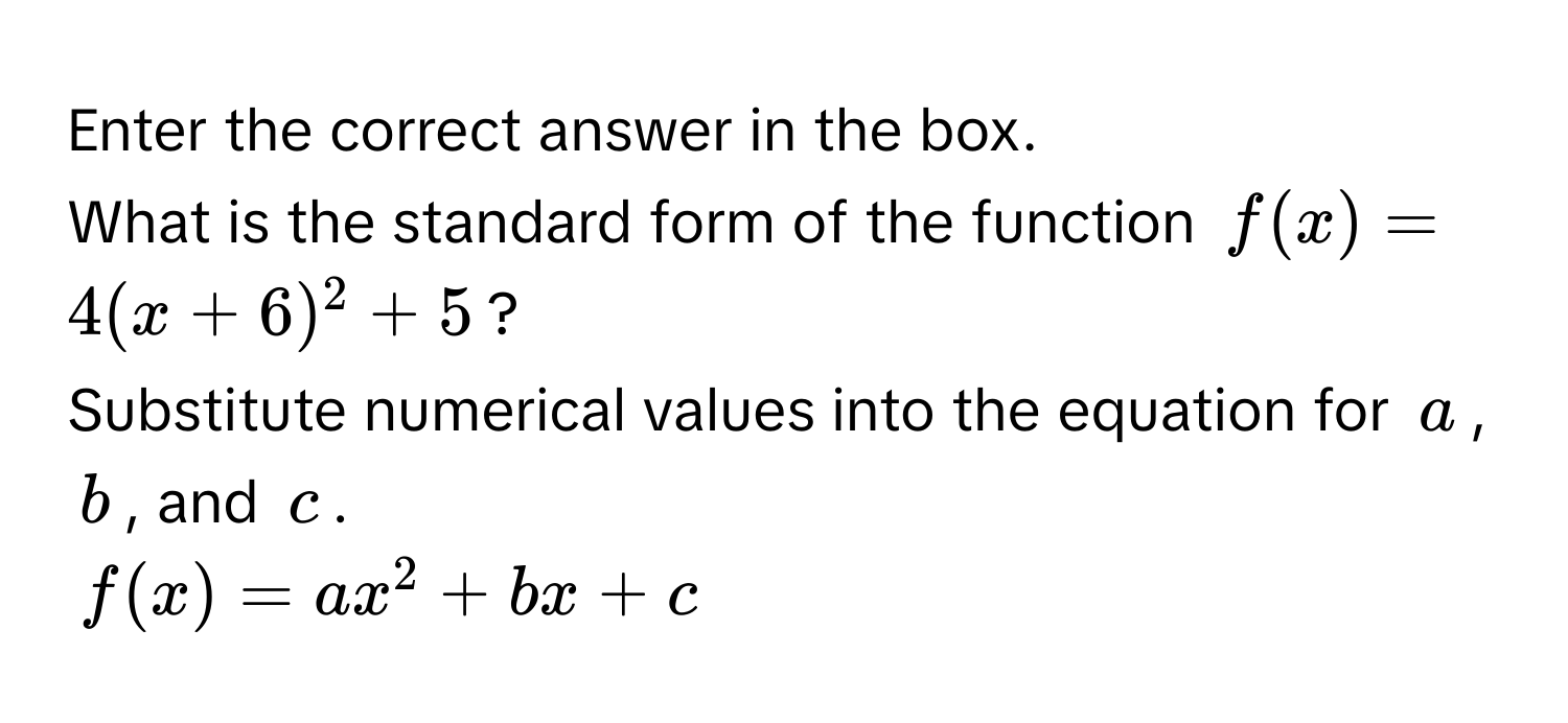 Enter the correct answer in the box. 
What is the standard form of the function $f(x) = 4(x + 6)^2 + 5$? 
Substitute numerical values into the equation for $a$, $b$, and $c$.
$f(x) = ax^2 + bx + c$