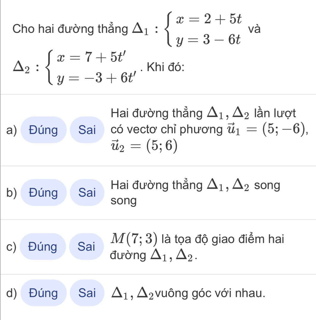 Cho hai đường thẳng △ _1:beginarrayl x=2+5t y=3-6tendarray. và
△ _2:beginarrayl x=7+5t' y=-3+6t'endarray.. Khi đó: 
Hai đường thẳng △ _1, △ _2 lần lượt 
a) Đúng Sai có vectơ chỉ phương vector u_1=(5;-6),
vector u_2=(5;6)
b) Đúng Sai Hai đường thẳng △ _1, △ _2 song 
song 
c) Đúng Sai M(7;3) là tọa độ giao điểm hai 
đường △ _1, △ _2. 
d) Đúng Sai △ _1, △ _2 vuông góc với nhau.