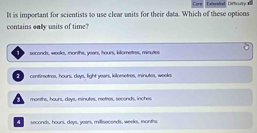 Core Extended Difficulty: 
It is important for scientists to use clear units for their data. Which of these options
contains only units of time?
1 seconds, weeks, months, years, hours, kilometres, minutes
centimetres, hours, days, light years, kilometres, minutes, weeks
3 months, hours, days, minutes, metres, seconds, inches
4 seconds, hours, days, years, milliseconds, weeks, months