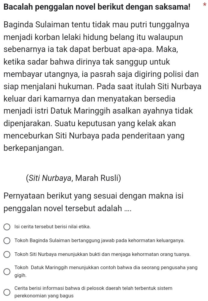 Bacalah penggalan novel berikut dengan saksama! *
Baginda Sulaiman tentu tidak mau putri tunggalnya
menjadi korban lelaki hidung belang itu walaupun
sebenarnya ia tak dapat berbuat apa-apa. Maka,
ketika sadar bahwa dirinya tak sanggup untuk
membayar utangnya, ia pasrah saja digiring polisi dan
siap menjalani hukuman. Pada saat itulah Siti Nurbaya
keluar dari kamarnya dan menyatakan bersedia
menjadi istri Datuk Maringgih asalkan ayahnya tidak
dipenjarakan. Suatu keputusan yang kelak akan
menceburkan Siti Nurbaya pada penderitaan yang
berkepanjangan.
(Siti Nurbaya, Marah Rusli)
Pernyataan berikut yang sesuai dengan makna isi
penggalan novel tersebut adalah ....
Isi cerita tersebut berisi nilai etika.
Tokoh Baginda Sulaiman bertanggung jawab pada kehormatan keluarganya.
Tokoh Siti Nurbaya menunjukkan bukti dan menjaga kehormatan orang tuanya.
Tokoh Datuk Maringgih menunjukkan contoh bahwa dia seorang pengusaha yang
gigih.
Cerita berisi informasi bahwa di pelosok daerah telah terbentuk sistem
perekonomian yang bagus