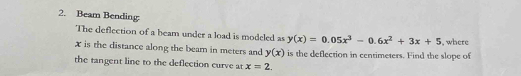 Beam Bending:
The deflection of a beam under a load is modeled as y(x)=0.05x^3-0.6x^2+3x+5 , where
x is the distance along the beam in meters and y(x) is the deflection in centimeters. Find the slope of
the tangent line to the deflection curve at x=2.